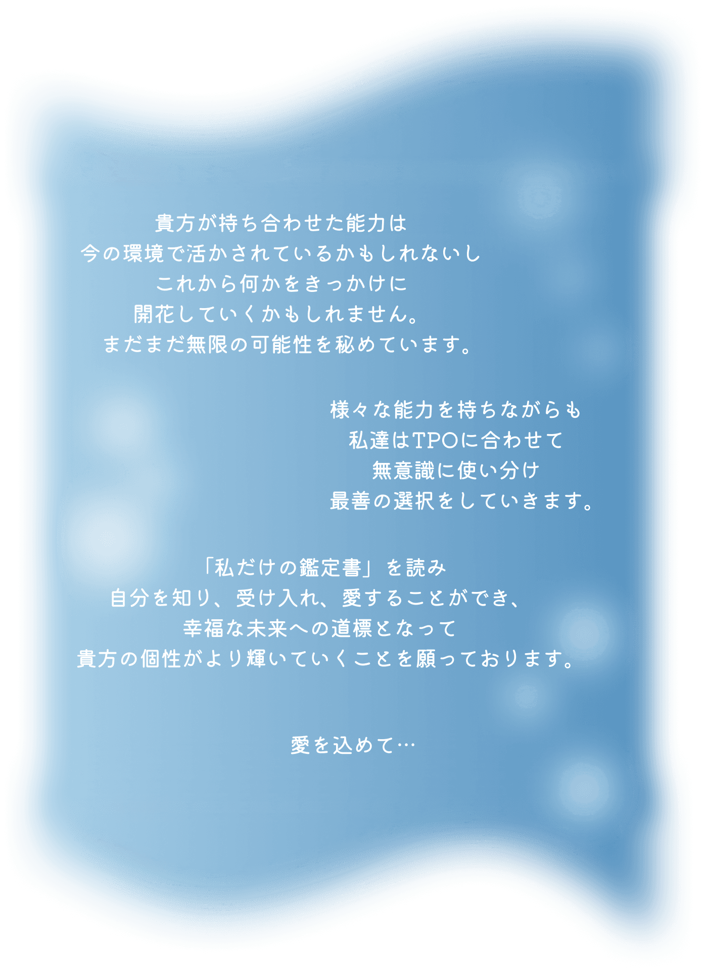貴方が持ち合わせた能力は 今の環境で活かされているかもしれないし これから何かをきっかけに 発動していくかもしれません。 まだまだ無限の可能性を秘めています。 様々な能力を持ちながらも 私達はTPOに合わせて、どの能力を出すか、 無意識に操作し行動していますが 人と関わる上で、判断のフィルターをかけ 本来の自分が分からなくなったり 自信を失い、自分を信じられなくなったり… あるかもしれません。 そんな時にも、 まだ見ぬ自分の能力を受け止め 輝かせることで より良い方向への道標になり 少しでも皆様の未来に 笑顔が増えて頂ければ幸いです。